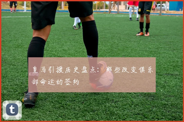皇马引援历史盘点:那些改变俱乐部命运的签约