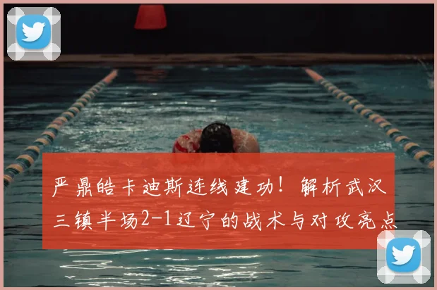 严鼎皓卡迪斯连线建功!解析武汉三镇半场2-1辽宁的战术与对攻亮点