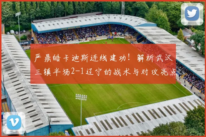 严鼎皓卡迪斯连线建功!解析武汉三镇半场2-1辽宁的战术与对攻亮点