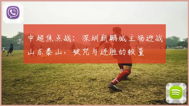 中超焦点战:深圳新鹏城主场迎战山东泰山,破咒与连胜的较量