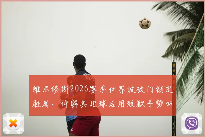 维尼修斯2026赛季世界波破门锁定胜局,详解其进球后用致歉手势回应伯纳乌嘘声的背后含义