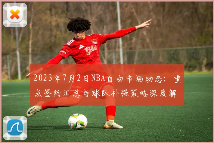 2023年7月2日NBA自由市场动态:重点签约汇总与球队补强策略深度解析