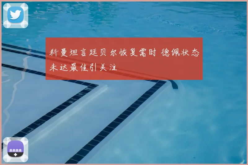 科曼坦言廷贝尔恢复需时 德佩状态未达最佳引关注
