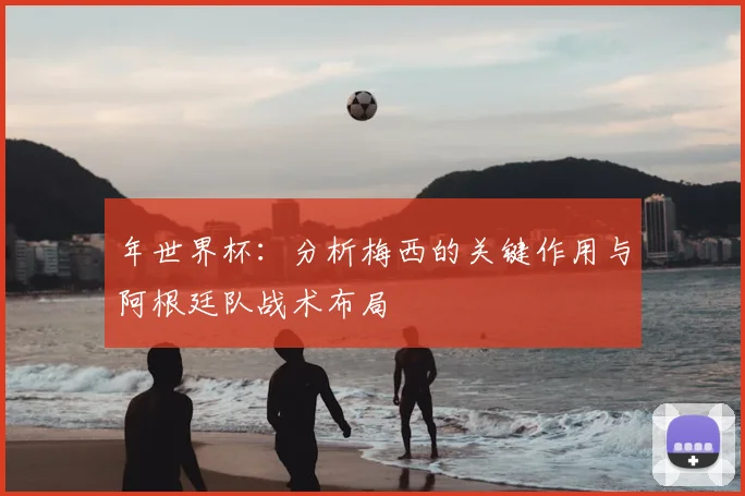 年世界杯：分析梅西的关键作用与阿根廷队战术布局