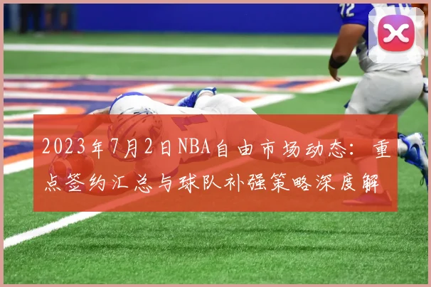 2023年7月2日NBA自由市场动态:重点签约汇总与球队补强策略深度解析