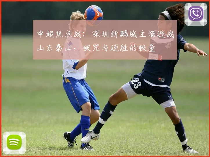 中超焦点战:深圳新鹏城主场迎战山东泰山,破咒与连胜的较量