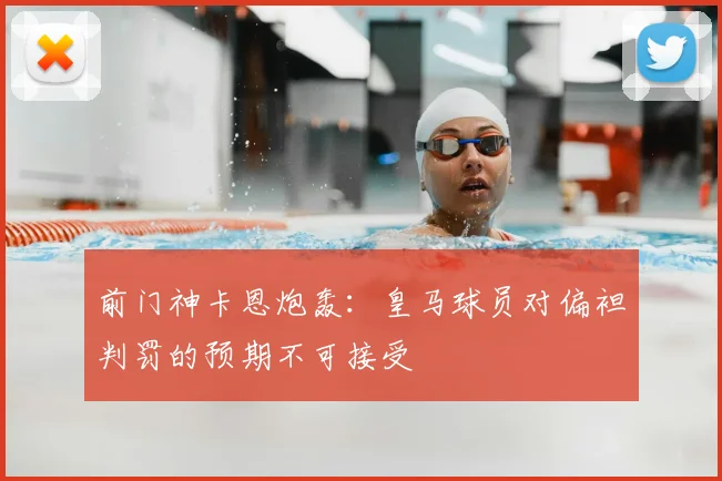 前门神卡恩炮轰:皇马球员对偏袒判罚的预期不可接受