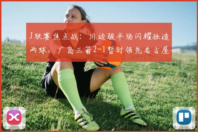 J联赛焦点战:川边骏半场闪耀独造两球,广岛三箭2-1暂时领先名古屋鲸八