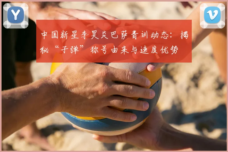 中国新星李昊炎巴萨青训动态:揭秘“子弹”称号由来与速度优势