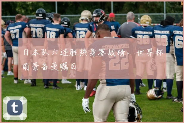 日本队六连胜热身赛战绩，世界杯前景备受瞩目