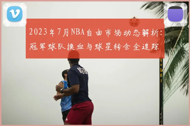 2023年7月NBA自由市场动态解析:冠军球队换血与球星转会全追踪