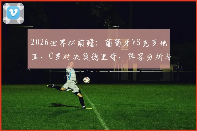 2026世界杯前瞻:葡萄牙VS克罗地亚,C罗对决莫德里奇,阵容分析与比分预测